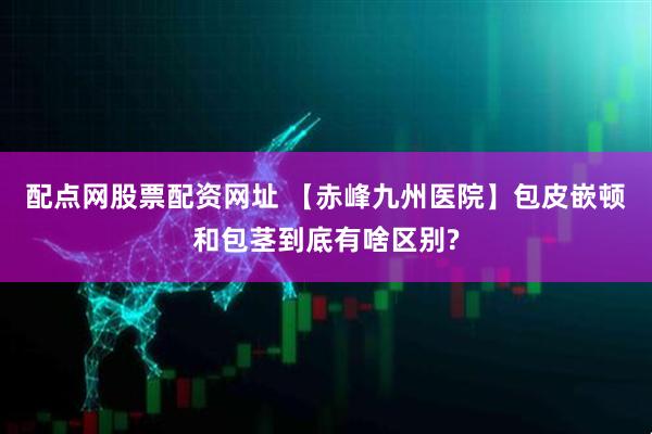 配点网股票配资网址 【赤峰九州医院】包皮嵌顿和包茎到底有啥区别?